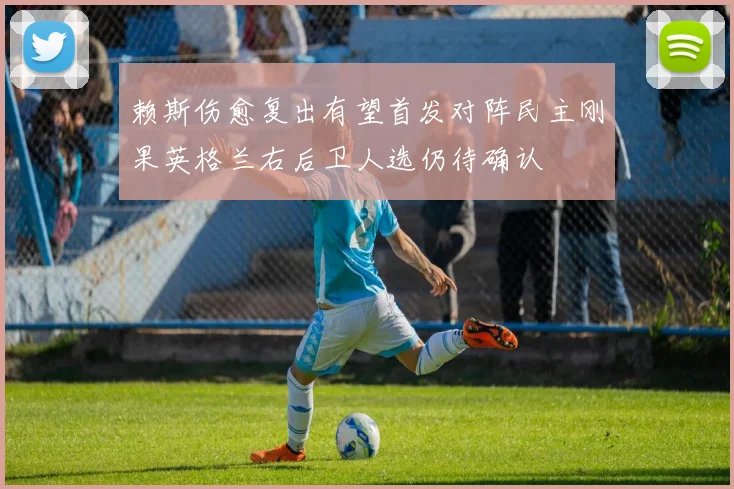 赖斯伤愈复出有望首发对阵民主刚果英格兰右后卫人选仍待确认