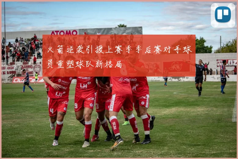 火箭逆袭引援上赛季季后赛对手球员重塑球队新格局