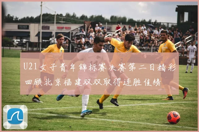 U21女子青年锦标赛决赛第二日精彩回顾北京福建双双取得连胜佳绩