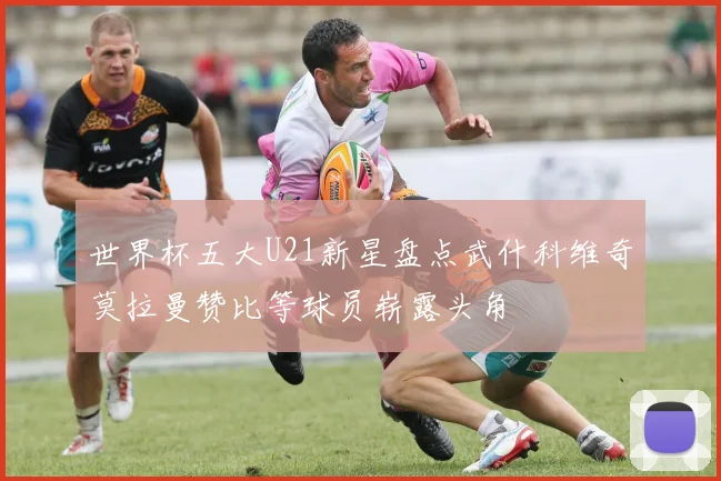 世界杯五大U21新星盘点武什科维奇莫拉曼赞比等球员崭露头角