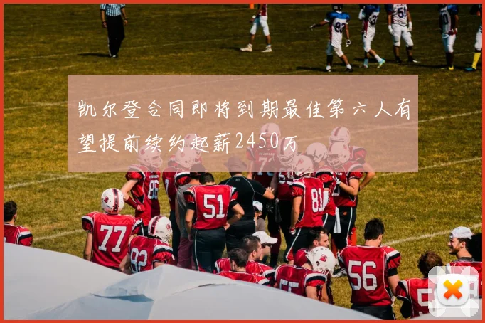 凯尔登合同即将到期最佳第六人有望提前续约起薪2450万