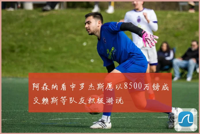 阿森纳看中罗杰斯愿以8500万镑成交赖斯等队友积极游说