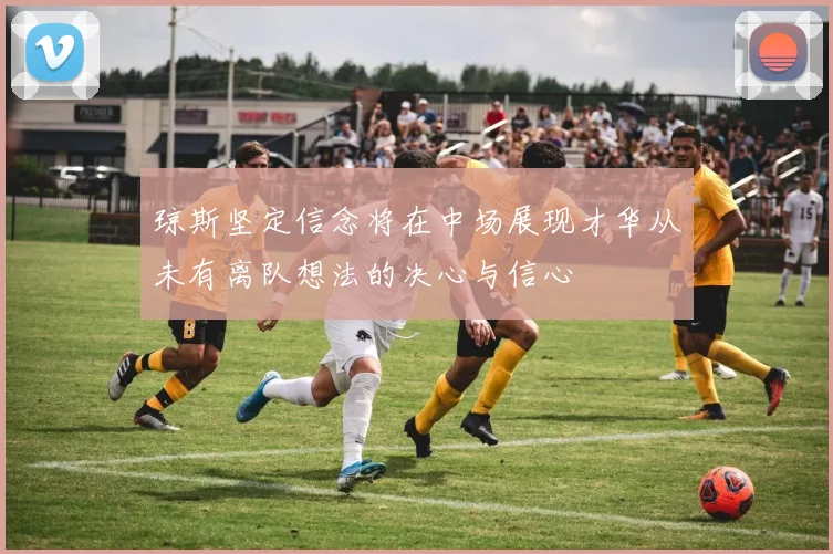 琼斯坚定信念将在中场展现才华从未有离队想法的决心与信心