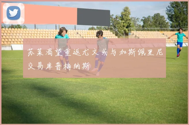 苏莱渴望重返尤文或与加斯佩里尼交易库普梅纳斯