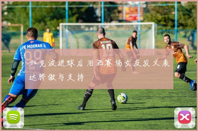加克波进球后泪洒赛场女友发文表达骄傲与支持