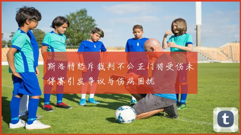 斯洛特怒斥裁判不公正门将受伤未停赛引发争议与伤病困扰